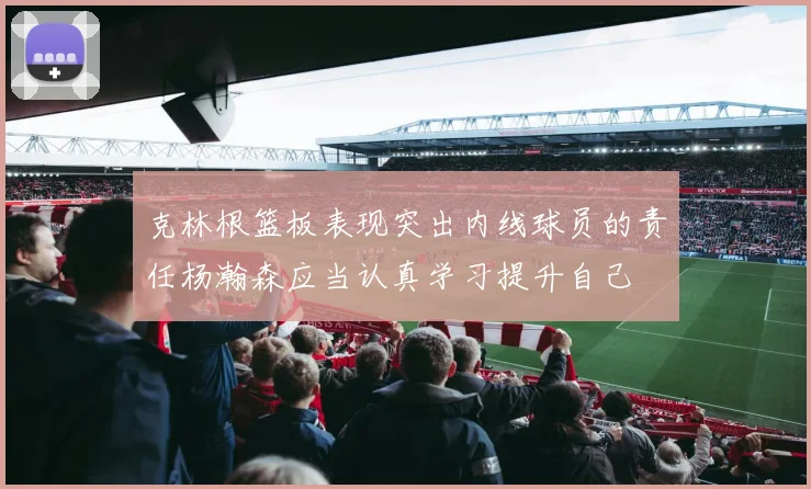 克林根篮板表现突出内线球员的责任杨瀚森应当认真学习提升自己