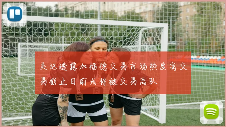 美记透露加福德交易市场热度高交易截止日前或将被交易离队