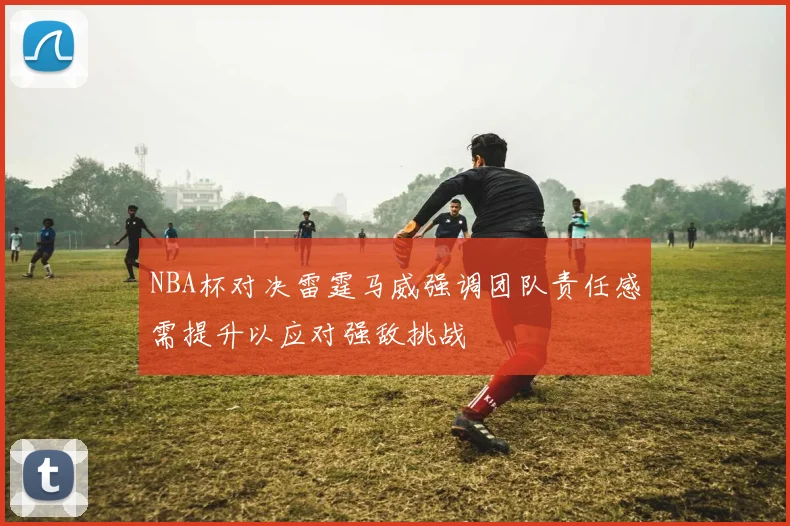 NBA杯对决雷霆马威强调团队责任感需提升以应对强敌挑战