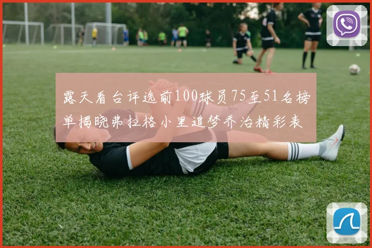 露天看台评选前100球员75至51名榜单揭晓弗拉格小里追梦乔治精彩表现