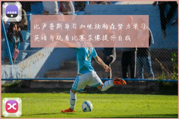比卢普斯每日加练杨瀚森努力学习英语与观看比赛录像提升自我