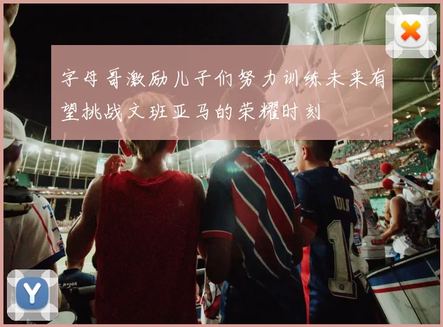 字母哥激励儿子们努力训练未来有望挑战文班亚马的荣耀时刻