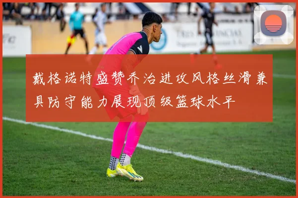 戴格诺特盛赞乔治进攻风格丝滑兼具防守能力展现顶级篮球水平