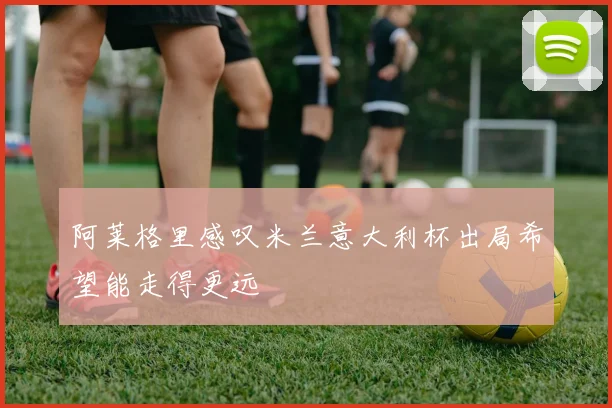 阿莱格里感叹米兰意大利杯出局希望能走得更远