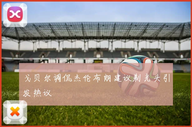 戈贝尔调侃杰伦布朗建议剃光头引发热议