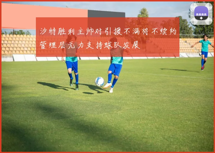 沙特胜利主帅对引援不满将不续约管理层无力支持球队发展