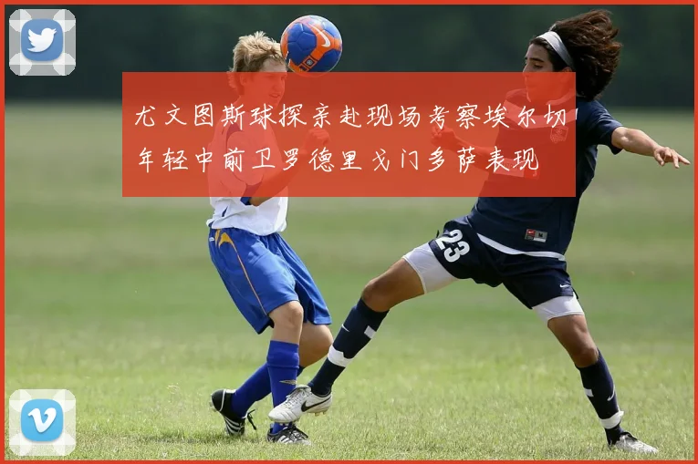 尤文图斯球探亲赴现场考察埃尔切年轻中前卫罗德里戈门多萨表现