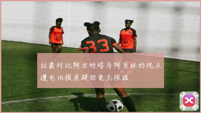 拉爵对比阿尔特塔与阿莫林的观点遭电讯报质疑称毫无根据