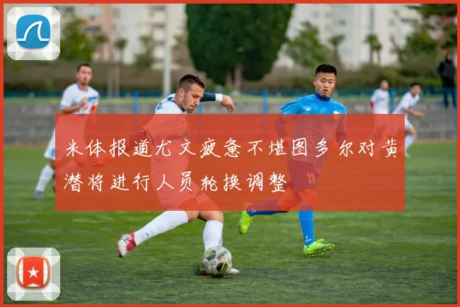 米体报道尤文疲惫不堪图多尔对黄潜将进行人员轮换调整