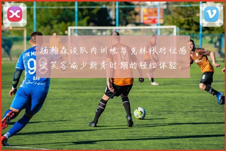 杨瀚森谈队内训练与克林根对位感受笑容减少新秀时期的轻松体验