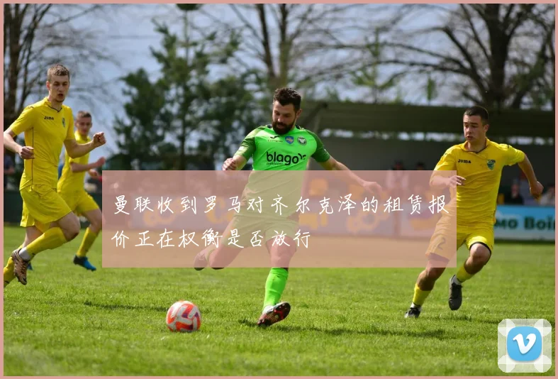 曼联收到罗马对齐尔克泽的租赁报价正在权衡是否放行