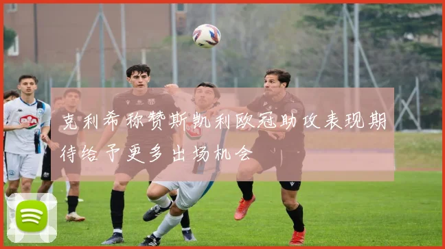 克利希称赞斯凯利欧冠助攻表现期待给予更多出场机会