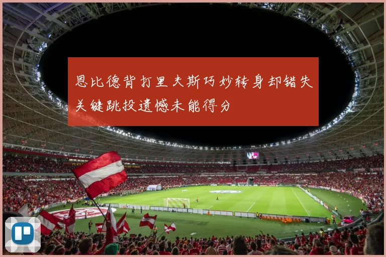 恩比德背打里夫斯巧妙转身却错失关键跳投遗憾未能得分