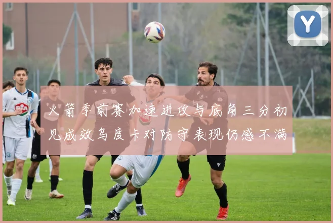 火箭季前赛加速进攻与底角三分初见成效乌度卡对防守表现仍感不满