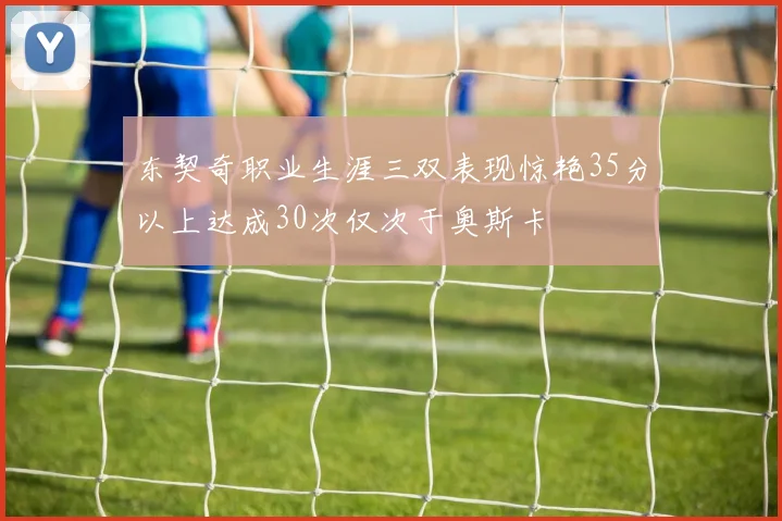 东契奇职业生涯三双表现惊艳35分以上达成30次仅次于奥斯卡