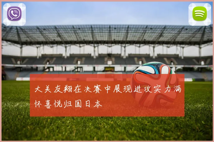 大关友翔在决赛中展现进攻实力满怀喜悦归国日本