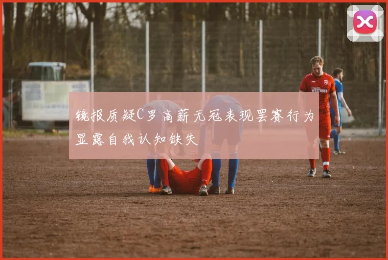 镜报质疑C罗高薪无冠表现罢赛行为显露自我认知缺失