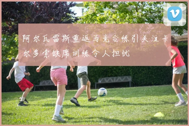 阿尔瓦雷斯重返马竞合练引关注卡尔多索缺席训练令人担忧