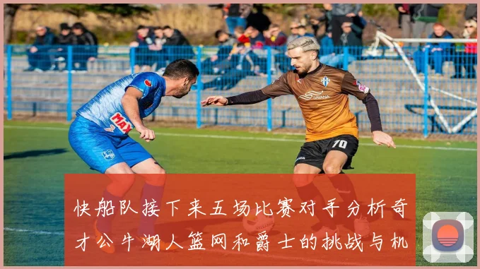 快船队接下来五场比赛对手分析奇才公牛湖人篮网和爵士的挑战与机遇