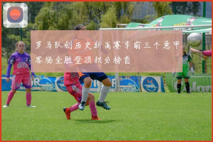 罗马队创历史新高赛季前三个意甲客场全胜登顶积分榜首