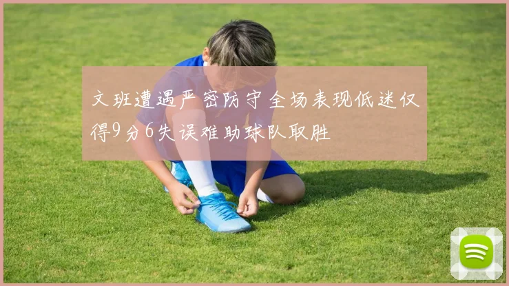 文班遭遇严密防守全场表现低迷仅得9分6失误难助球队取胜