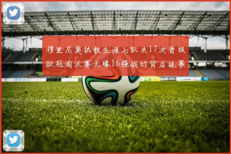 穆里尼奥执教生涯七队共17次晋级欧冠淘汰赛无缘16强战的背后故事