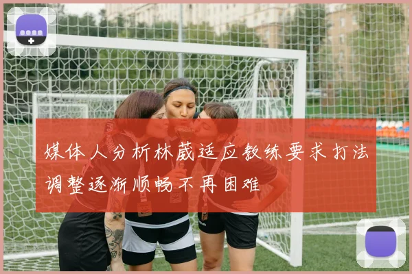 媒体人分析林葳适应教练要求打法调整逐渐顺畅不再困难